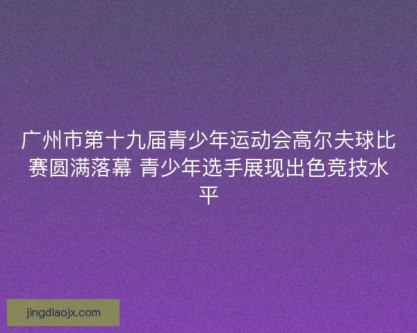 广州市第十九届青少年运动会高尔夫球比赛圆满落幕 青少年选手展现出色竞技水平