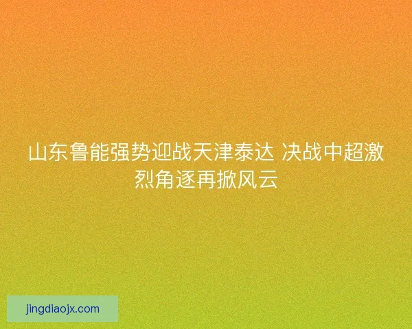 山东鲁能强势迎战天津泰达 决战中超激烈角逐再掀风云