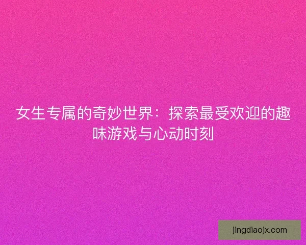 女生专属的奇妙世界：探索最受欢迎的趣味游戏与心动时刻