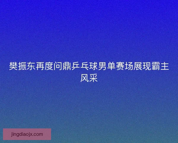 樊振东再度问鼎乒乓球男单赛场展现霸主风采