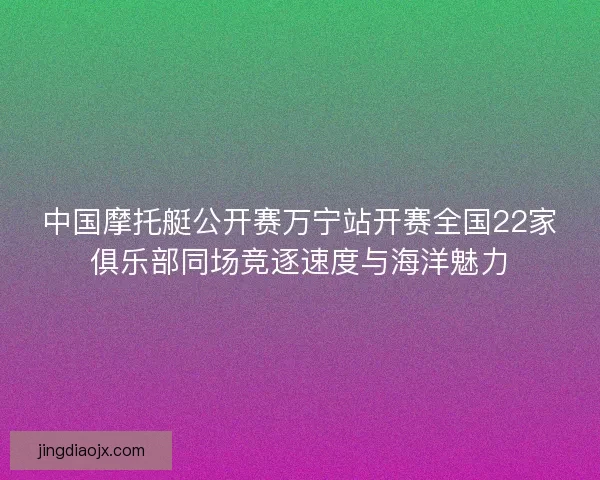 中国摩托艇公开赛万宁站开赛全国22家俱乐部同场竞逐速度与海洋魅力