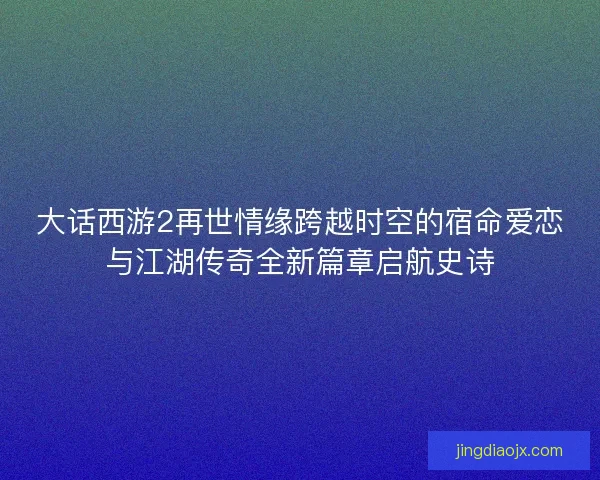 大话西游2再世情缘跨越时空的宿命爱恋与江湖传奇全新篇章启航史诗