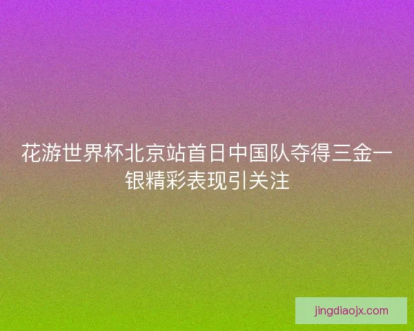 花游世界杯北京站首日中国队夺得三金一银精彩表现引关注