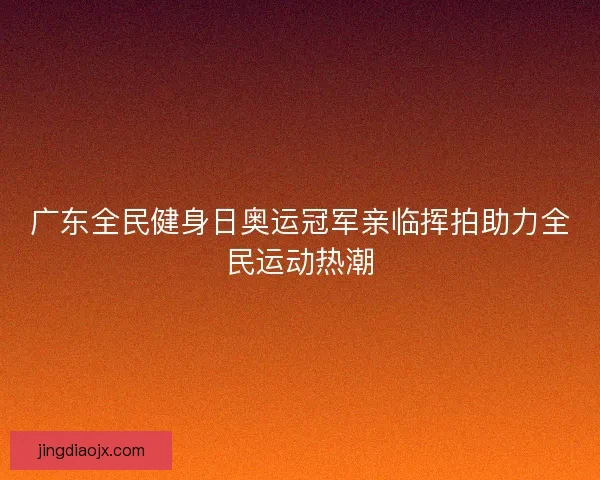 广东全民健身日奥运冠军亲临挥拍助力全民运动热潮