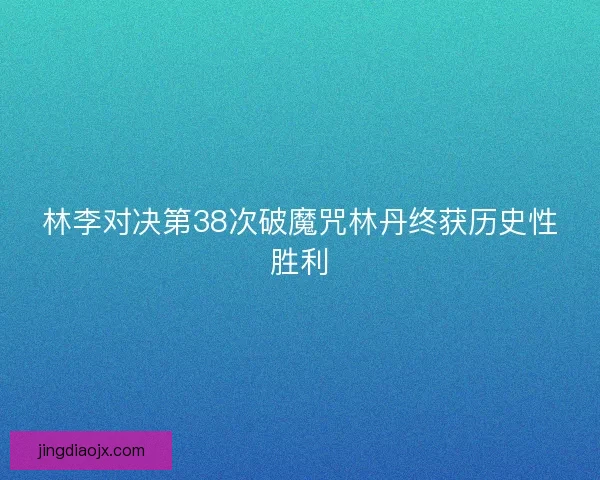 林李对决第38次破魔咒林丹终获历史性胜利