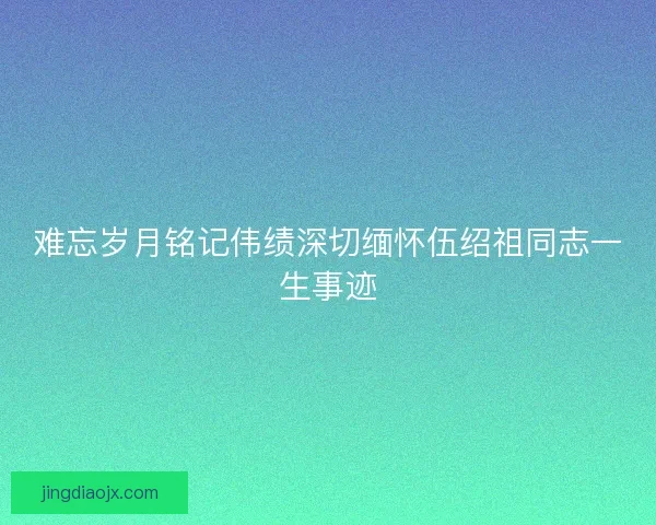 难忘岁月铭记伟绩深切缅怀伍绍祖同志一生事迹