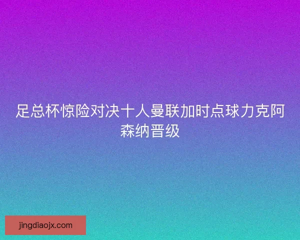 足总杯惊险对决十人曼联加时点球力克阿森纳晋级