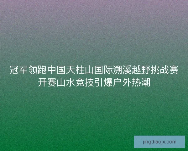 冠军领跑中国天柱山国际溯溪越野挑战赛开赛山水竞技引爆户外热潮